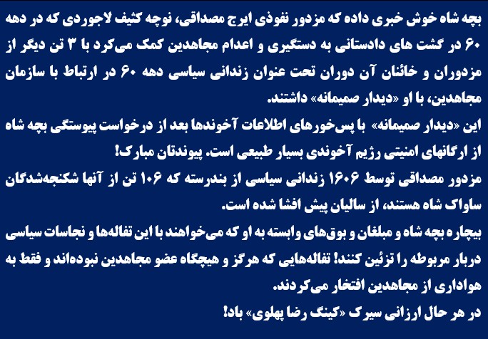 بچه شاه خوش‌خبری داده كه مزدور نفوذی ایرج مصداقی، نوچه کثیف لاجوردی که در دهه ۶۰ در گشت‌های دادستانی به دستگیری و اعدام مجاهدین کمک می‌کرد با ۳ تن دیگر از مزدوران و خائنان آن دوران تحت عنوان زندانی سیاسی دهه ۶۰ در ارتباط با سازمان مجاهدین، با او «دیدار صمیمانه» داشتند.
این «دیدار