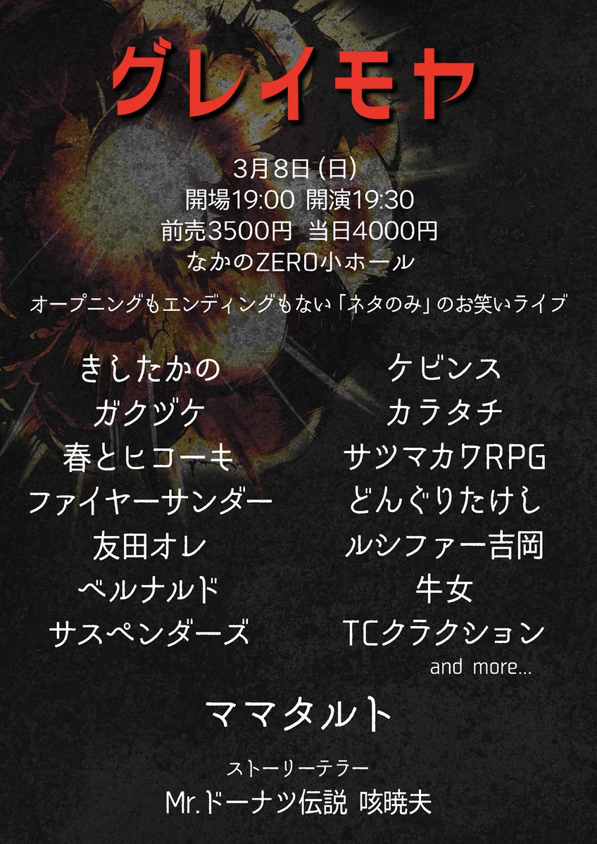 xuccess_info's tweet photo. 💥本日💥
.
『グレイモヤ』
.
🗓3月8日(日)
⏰開場19:00 開演19:30
🏢なかのZERO小ホール
🎫https://t.co/LfsxTQu2pA
.
👥出演
トリ: ママタルト
きしたかの
ケビンス
春とヒコーキ
カラタチ
ファイヤーサンダー
友田オレ
ルシファー吉岡
サツマカワRPG
どんぐりたけし
ベルナルド
TCクラクション
牛女
ガクヅケ
サスペンダーズ

🕴🏻ストーリーテラー
Mr.ドーナツ伝説咳暁夫

💥オープニングもエンディングもないネタのみのライブ💥