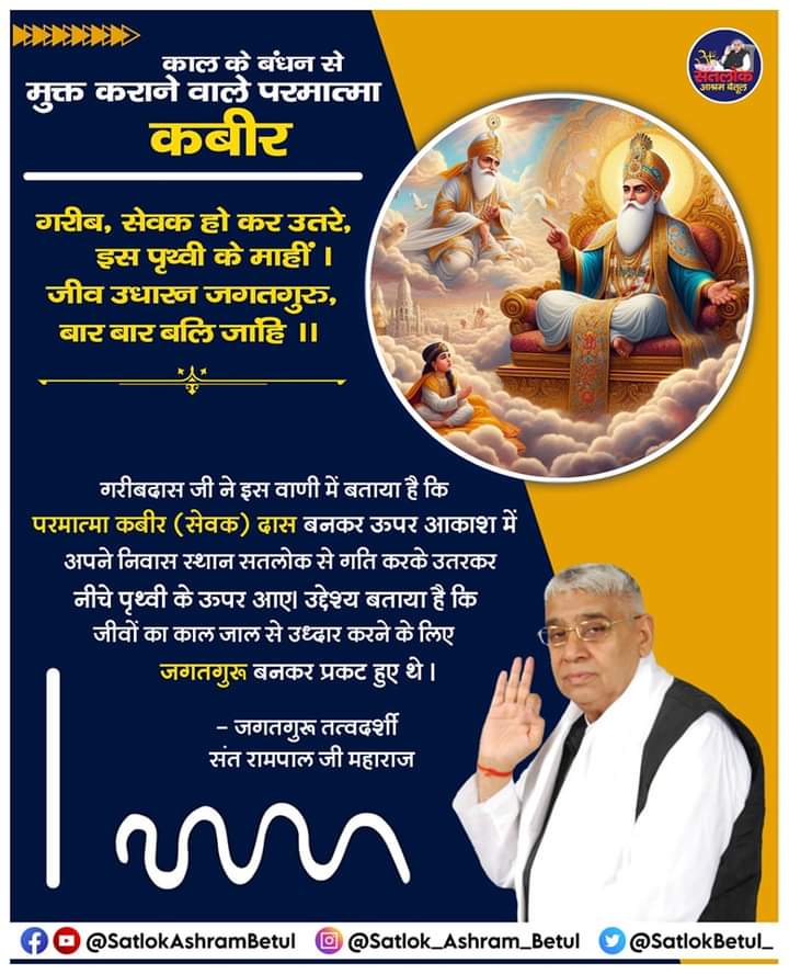 #सत_भक्ति_संदेश
गरीब, सेवक हो के उतरे,इस पृथ्वी के माहीं।
जीव उधारन जगतगुरु,बार बार बलि जाहिं।।

गरीबदास जी ने कहा है कि,परमात्मा कबीरजी ने सतलोक से गति करके पृथ्वी पर अवतार लिये।उनका उद्देश्य जीवों को काल जाल से मुक्त करना था,इसलिए वे जगतगुरू बनकर प्रकटहुए थे। #GodMorningSunday