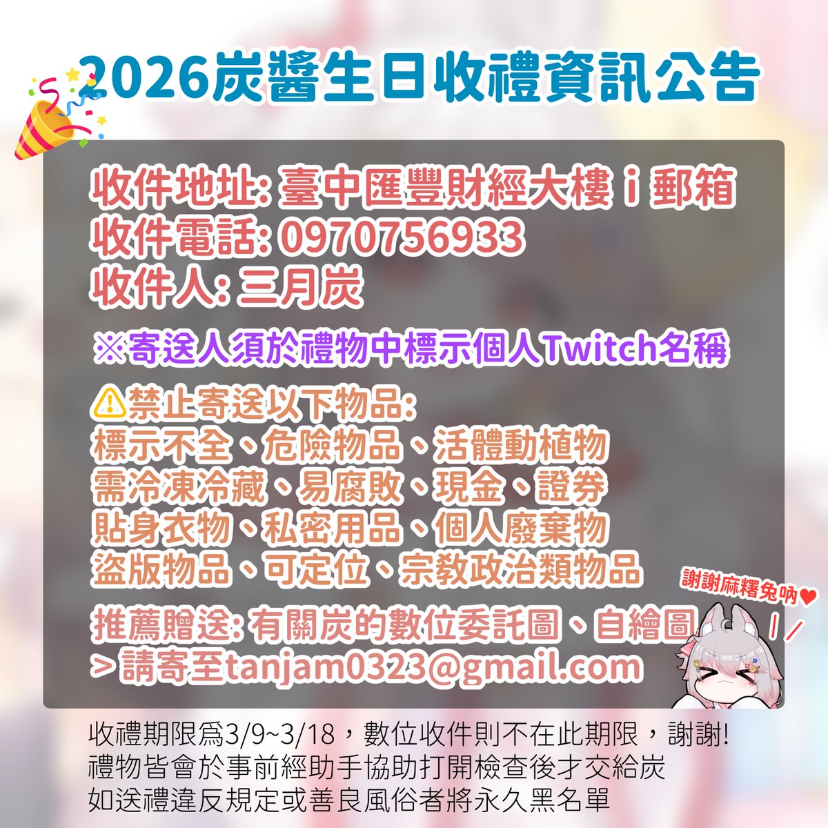 ୨♡୧ \ 2026炭醬生日收禮資訊 / ୨♡୧
💖收禮日期：3/8~3/18 
🐰阿炭生日：3/23
第一次跟麻糬兔們要禮物
你們也知道我不會白白的收下
因為我會嘿嘿.ᐟ 之後才收下吶 .ᐟ

⚠️寄送前請幫我仔細閱讀並符合公告規範
如果還有任何問題歡迎留言或至DC群詢問
先謝謝要送禮物給阿炭的麻糬兔們❤️