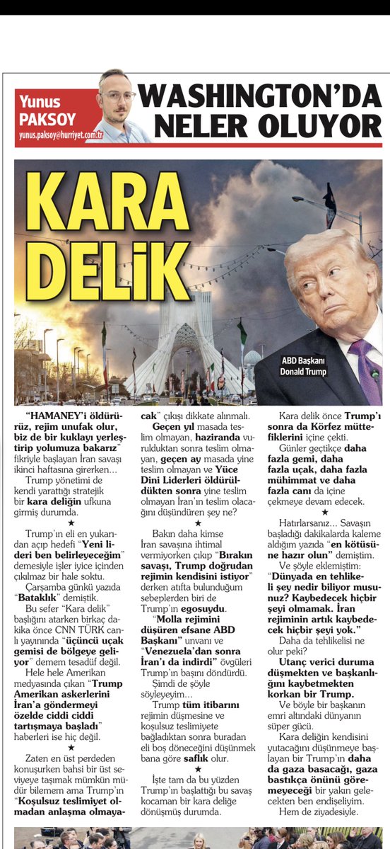 KARA DELİK

“Hamaney’i öldürürüz, rejim unufak olur, biz de bir kuklayı yerleştirip yolumuza bakarız” fikriyle başlayan İran savaşı ikinci haftasına girerken…
 
Trump yönetimi de kendi yarattığı stratejik bir kara deliğin ufkuna girmiş durumda.
 
*
 
Trump’ın eli en yukarıdan