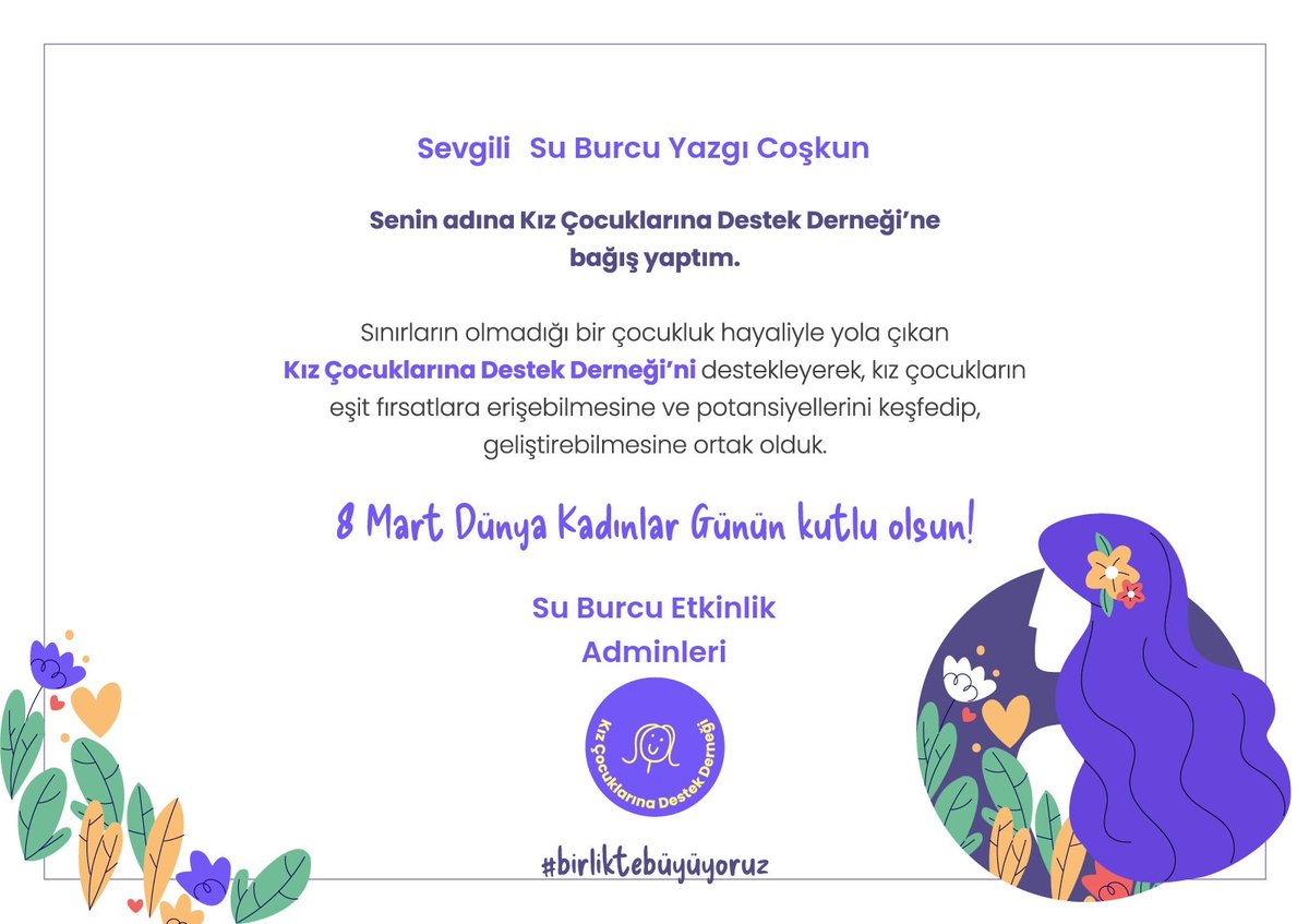 #BirlikteBüyüyoruz mottosuyla kendinden emin hayata sağlam adımlar atmayı hedefleyen; Geleceğe  güçlü kadınlar yetiştiren Kız Çocuklarına Destek Derneğine sevgili Su Burcu Yazgı Coşkun adına bu özel günde bağış yapmak istedik.

Kadınların ve kız çocuklarının geleceğe emin adımlar
