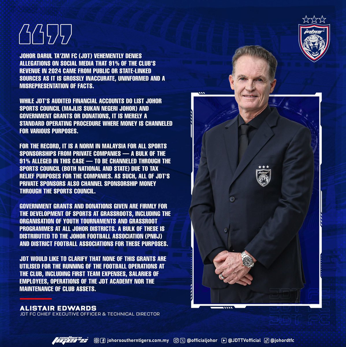 OfficialJohor's tweet photo. ALLEGATIONS OF JDT BEING PUBLICLY AND GOVERNMENT FUNDED IS A WRONG, JDT DOES NOT USE PUBLIC NOR GOVERNMENT FUNDS

Johor Darul Ta'zim FC (JDT) vehemently denies allegations on social media that 91% of the club's revenue in 2024 came from public or state-linked sources as it is grossly inaccurate, uninformed and a misrepresentation of facts.

While JDT's audited financial accounts do list Johor Sports Council (Majlis Sukan Negeri Johor) and government grants or donations, it is merely a standard operating procedure where money is channeled for various purposes.

For the record, it is a norm in Malaysia for all sports sponsorships from private companies — a bulk of the 91% alleged in this case — to be channeled through the Sports Council (both national and state) due to tax relief purposes for the companies. As such, all of JDT's private sponsors also channel sponsorship money through the Sports Council.

Government grants and donations given are firmly for the development of sports at grassroots, including the organisation of youth tournaments and grassroot programmes at all Johor districts. A bulk of these is distributed to the Johor Football Association (PNBJ) and district football associations for these purposes.

JDT would like to clarify that none of this grants are utilised for the running of the football operations at the club, including first team expenses, salaries of employees, operations of the JDT Academy nor the maintenance of club assets.

Alistair Edwards
Johor Darul Ta'zim FC Chief Executive Officer & Technical Director

Hidup Johor Demi Johor
#WhatCanYouDo
#TheTMJeffect
#SouthernTigers
#JewelOfTheSouth
#JDTforAll