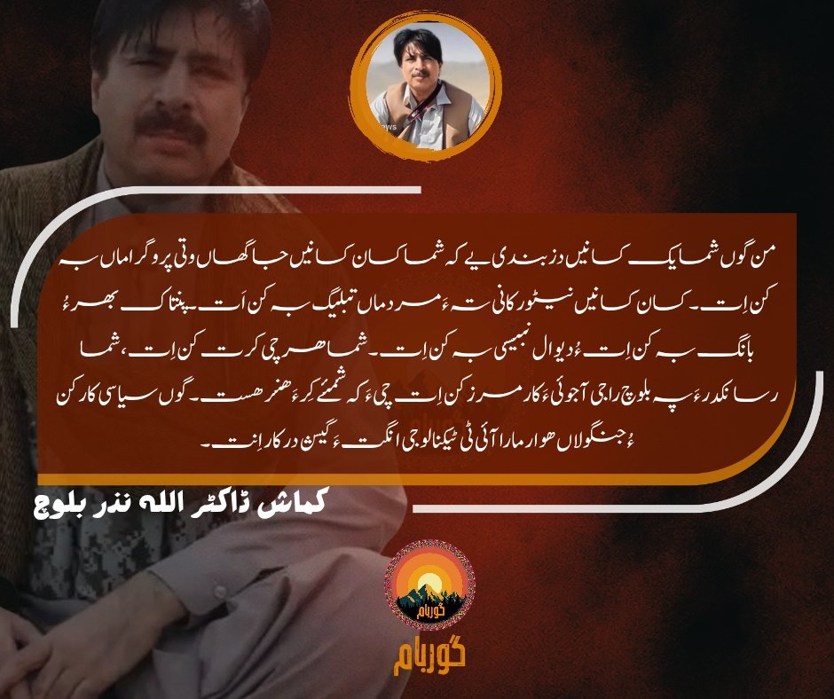 من گوں شما یک کسانیں دزبندی یے کہ شما کسان کسانیں جاگھاں وتی پروگراماں بہ کن اِت۔ کسان کسانیں نیٹورکانی تہ ءَ مردماں تبلیگ بہ کن اَت۔ پنتاک بھر ءُ بانگ بہ کن اِت ءُ دیوال نبیسی بہ کن اِت۔ شما ھرچی کرت کن اِت، شما رسانکدر ءَ پہ بلوچ راجی آجوئی ءَ کارمرز کن اِت چی ءَ کہ شمئے کِر ءَ