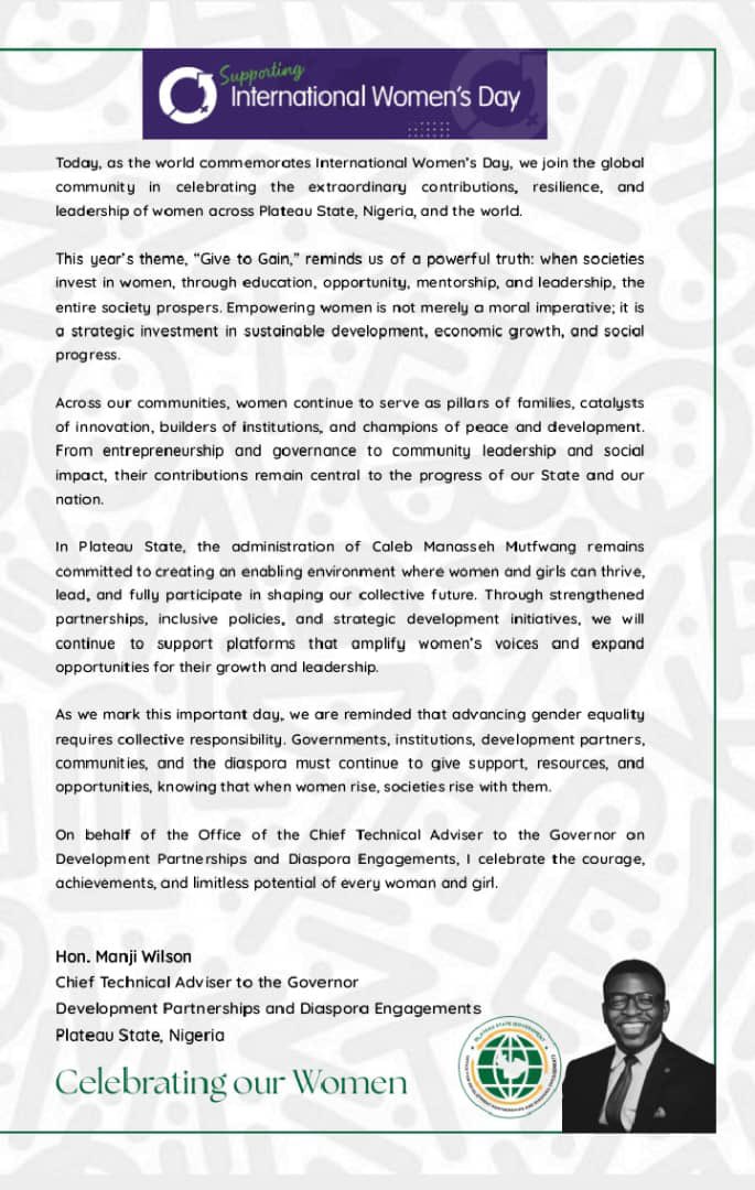 SamirMuham23192's tweet photo. Today, as the world commemorates International Women’s Day, we join the global community in celebrating the extraordinary contributions, resilience, and leadership of women across Plateau State, Nigeria, and the world.

This year’s theme, “Give to Gain,” reminds us of a powerful truth: when societies invest in women, through education, opportunity, mentorship, and leadership, the entire society prospers. Empowering women is not merely a moral imperative; it is a strategic investment in sustainable development, economic growth, and social progress.

Across our communities, women continue to serve as pillars in families, catalysts of innovation, builders of institutions, and champions of peace and development. From entrepreneurship and governance to community leadership and social impact, their contributions remain central to the progress of our State and our nation.

In Plateau State, the administration of Caleb Manasseh Mutfwang remains committed to creating an enabling environment where women and girls can thrive, lead, and fully participate in shaping our collective future. Through strengthened partnerships, inclusive policies, and strategic development initiatives, we will continue to support platforms that amplify women’s voices and expand opportunities for their growth and leadership.

As we mark this important day, we are reminded that advancing gender equality requires collective responsibility. Governments, institutions, development partners, communities, and the diaspora must continue to give support, resources, and opportunities, knowing that when women rise, societies rise with them.

We join the world to celebrate the courage, achievements, and limitless potential of every woman and girl. 

Manji Wilson
Chief Technical Adviser to the Governor
Development Partnerships and Diaspora Engagements
Plateau State, Nigeria