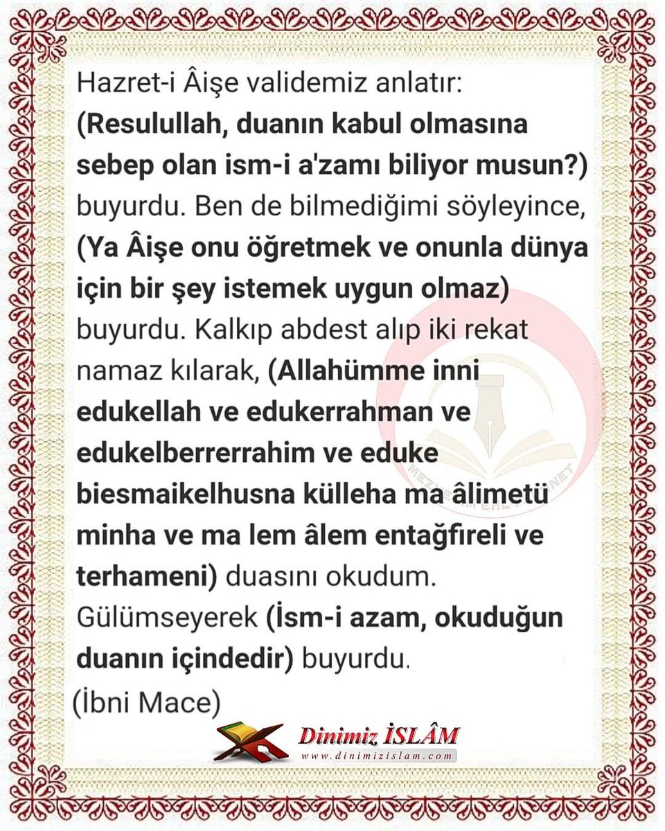 İsm-i a’zam duâsı 

İsm-i a'zam, Kur'an-ı kerimdedir. Hangi âyetler olduğu belli değildir. Hadis-i şerifte buyuruldu ki:
(İsm-i a'zam ile edilen dua kabul olur ve dileği yerine gelir.) [İbni Mace] 

(Allahü teâlânın Esma-i hüsnası ile dua edilirse, kabul olur.) [Şir’a]

(İsm-i