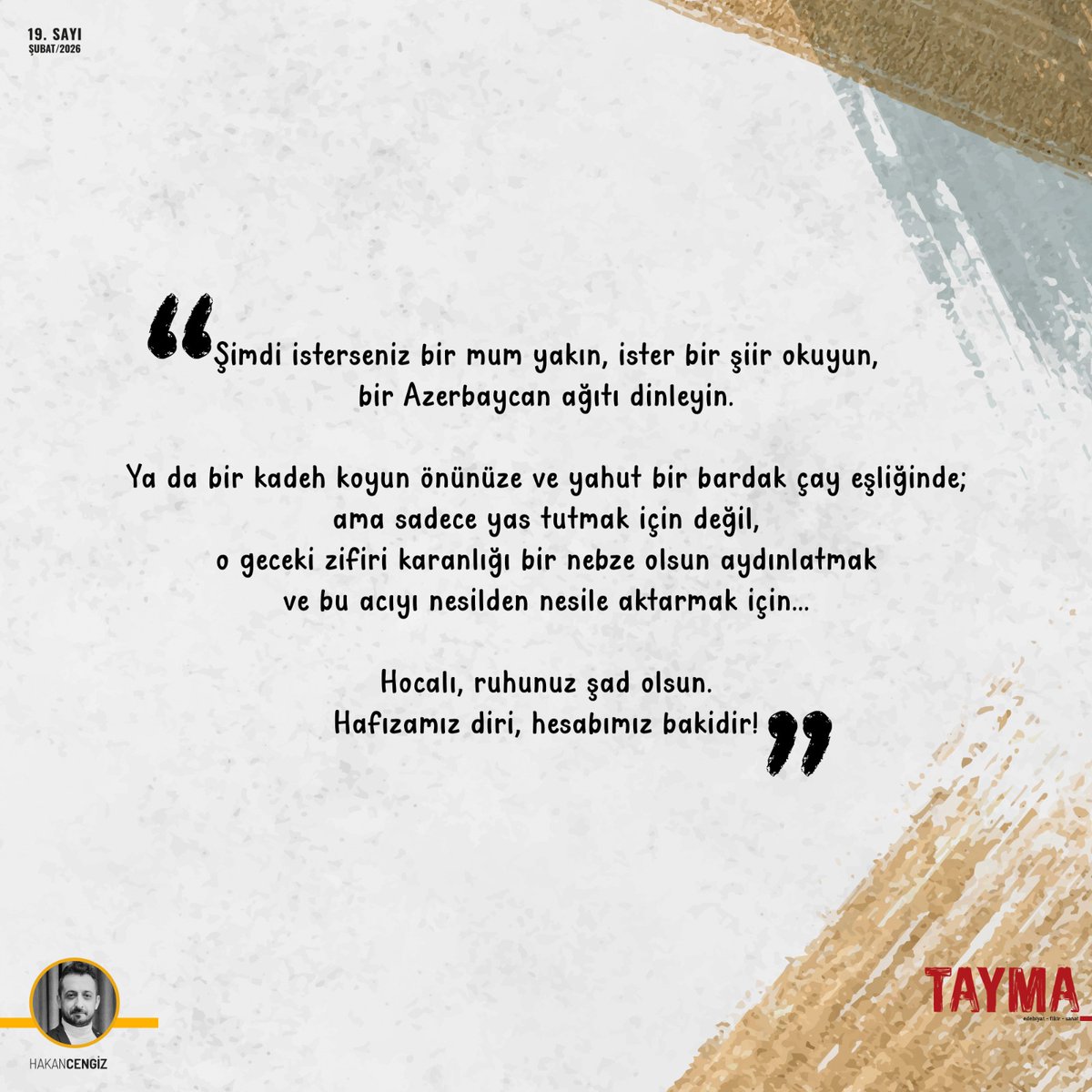Şimdi isterseniz bir mum yakın, ister bir şiir okuyun, bir Azerbaycan ağıtı dinleyin.
Ya da bir kadeh koyun önünüze ve yahut bir bardak çay eşliğinde; ama sadece yas tutmak için değil, o geceki zifiri karanlığı bir nebze olsun aydınlatmak ve bu acıyı nesilden nesile aktarmak