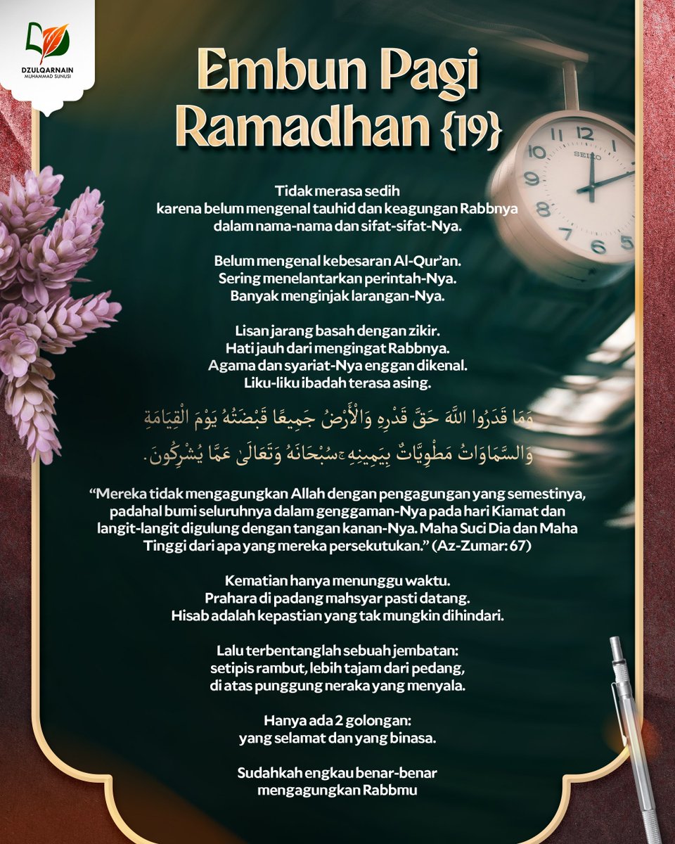DzulqarnainMS's tweet photo. EMBUN PAGI RAMADHAN [19]

Tidak merasa sedih
karena belum mengenal tauhid dan keagungan Rabbnya
dalam nama-nama dan sifat-sifat-Nya.

Belum mengenal kebesaran Al-Qur’an.
Sering menelantarkan perintah-Nya.
Banyak menginjak larangan-Nya.

Lisan jarang basah dengan zikir.
Hati jauh dari mengingat Rabbnya.
Agama dan syariat-Nya enggan dikenal.
Liku-liku ibadah terasa asing.

وَمَا قَدَرُوا اللَّهَ حَقَّ قَدْرِهِ وَالْأَرْضُ جَمِيعًا قَبْضَتُهُ يَ��ْمَ الْقِيَامَةِ وَالسَّمَاوَاتُ مَطْوِيَّاتٌ بِيَمِينِهِ ۚ سُبْحَانَهُ وَتَعَالَىٰ عَمَّا يُشْرِكُونَ.

“Mereka tidak mengagungkan Allah dengan pengagungan yang semestinya, padahal bumi seluruhnya dalam genggaman-Nya pada hari Kiamat dan langit-langit digulung dengan tangan kanan-Nya. Maha Suci Dia dan Maha Tinggi dari apa yang mereka persekutukan.” (Az-Zumar: 67)

Kematian hanya menunggu waktu.
Prahara di padang mahsyar pasti datang.
Hisab adalah kepastian yang tak mungkin dihindari.

Lalu terbentanglah sebuah jembatan:
setipis rambut,
lebih tajam dari pedang,
di atas punggung neraka yang menyala.

Hanya ada dua golongan:
yang selamat
dan yang binasa.

Sudahkah engkau benar-benar
mengagungkan Rabbmu
sebagaimana mestinya?

__

Saluran WA: https://t.co/wGgQDgNxJ3
https://t.co/stFC770wGl
Youtube, Instagram, Facebook, X, Telegram, Anchor: @dzulqarnainms

Percayakan zakat, infak, dan sedekah Anda kepada kami:
•  BSI 7882178829 a.n Peduli Dakwah
[Khusus zakat]
•  BSI 7882078824 a.n Peduli Dakwah
[Khusus sedekah, dakwah, dan umum]
Info: 08114442882