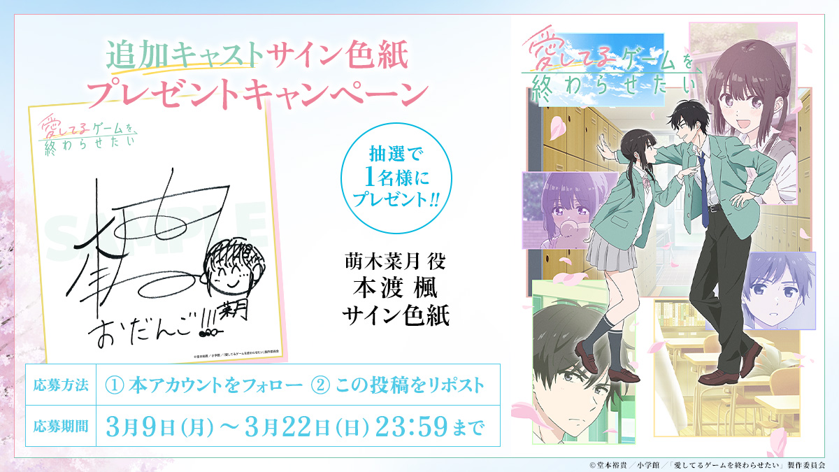 🌸••┈┈┈┈┈┈┈
　追加キャストサイン色紙
   プレゼントキャンペーン④
         　　 ┈┈┈┈┈┈┈••🌸

萌木菜月 役 #本渡楓 さん
サイン色紙を1名様にプレゼント✨

🎁応募方法
①<a href="/aishiterugame/">TVアニメ『愛してるゲームを終わらせたい』公式</a> をフォロー
②本投稿を3/22(日)23:59までにリポスト

🔻詳細
aishiteru-game.com/news.html#news…