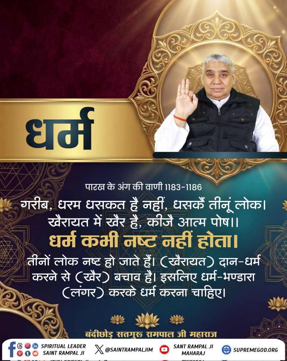 गरीब, धरम धसकत है नहीं, धसकें तीनूं लोक। खैरायत में खैर है, कीजै आत्म पोष।।
धर्म कभी नष्ट नहीं होता। तीनों लोक नष्ट हो जाते हैं। (खैरायत) दान-धर्म करने से (खैर) बचाव है। इसलिए धर्म-भण्डारा (लंगर) करके धर्म करना चाहिए।
#सत_भक्ति_संदेश