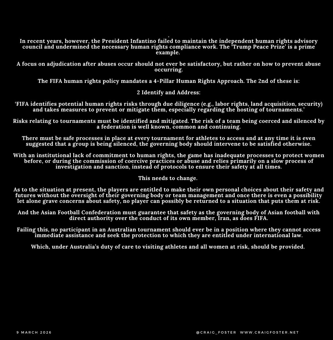 Craig_Foster's tweet photo. The Iranian Women’s Team and Women’s Safety in Sport

There must be safe processes in place at every FIFA/AFC tournament for athletes to access and any time it is even suggested that a group is being silenced or coerced, the governing body should intervene to be satisfied otherwise.

With an institutional lack of commitment to human rights, the game has inadequate processes to protect women before, or during the commission of coercive practices or abuse and relies primarily on a slow process of investigation and sanction, instead of protocols to ensure their safety at all times.

This needs to change.

As to the situation at present, the players are entitled to make their own personal choices about their safety and futures without the oversight of their governing body or team management and once there is even a possibility let alone grave concerns about safety, no player can possibly be returned to a situation that puts them at risk.

And the Asian Football Confederation must guarantee that safety as the governing body of Asian football with direct authority over the conduct of its own member, Iran, as does FIFA.

Failing this, no participant in an Australian tournament should ever be in a position where they cannot access immediate assistance and seek the protection to which they are entitled under international law.

Which, under Australia’s duty of care to visiting athletes and all women at risk, should be provided.