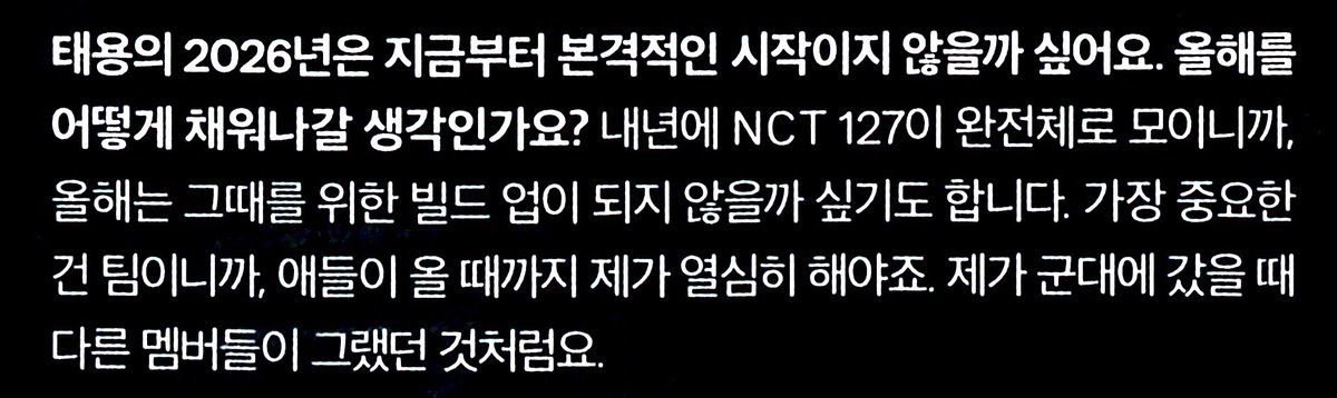 ปี 2026 สำหรับแทยง มีสิ่งที่อยากทำตั้งแต่ตอนนี้เลยไหม? 

🌹 ปีหน้า NCT 127 จะกลับมารวมตัวกันครบครับ เพราะงั้นต้องเริ่ม bulid up กันตั้งแต่ปีนี้ สิ่งที่สำคัญที่สุดคือทีม เพราะงั้นจึงอยากจะทำให้เต็มที่จนกว่าพวกเด็กๆ (คนที่อยู่ในกรม) จะมาเหมือนกับที่เมมเบอร์ทำตอนที่ผมไม่อยู่ครับ

🥹