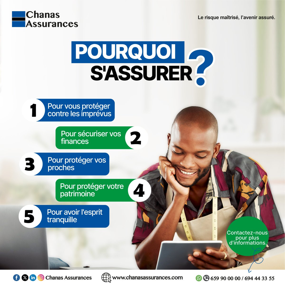 Pourquoi s’assurer ? 
Parce que la vie est faite d’imprévus. Mieux vaut prévenir que subir.
Souscrivez dès aujourd’hui chez Chanas Assurances et vivez en toute confiance.
Plus d'informations :
chanasassurances.com
souscription.chanasassurances.com/souscription/
Tél. : 0659 90 00 00
