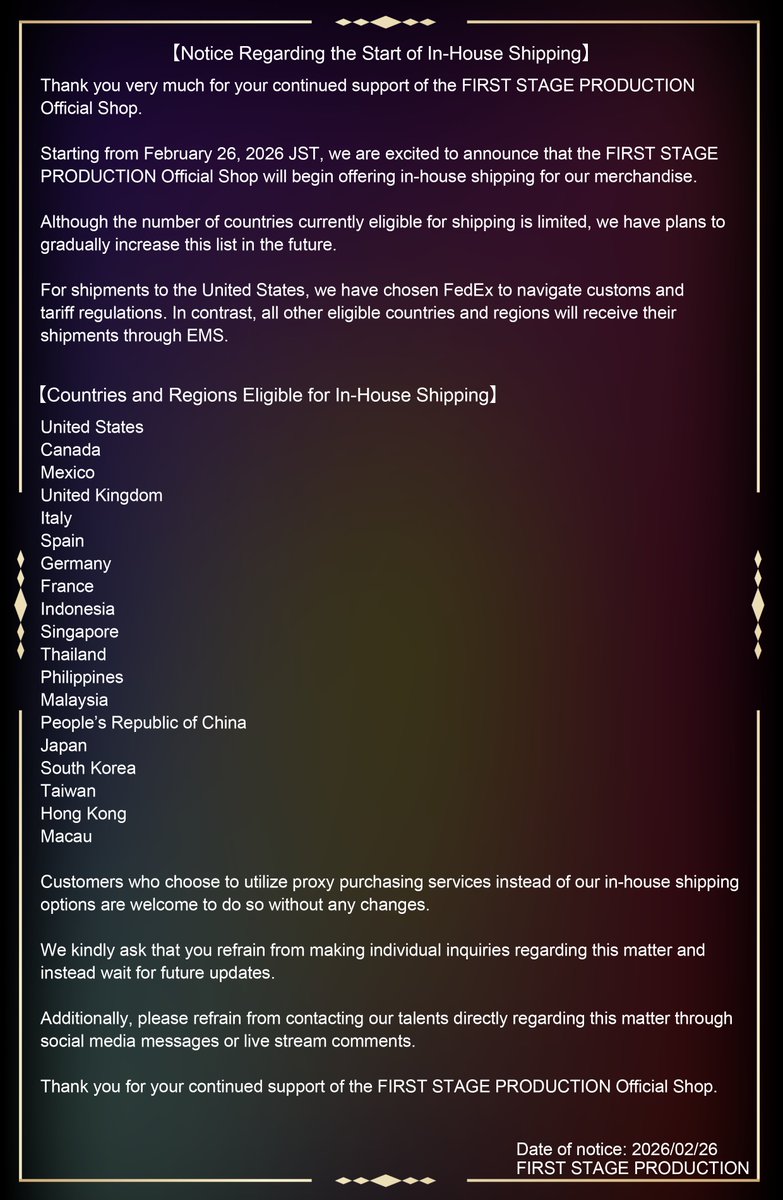 fsp_english's tweet photo. [Notice Regarding the Start of In-House Shipping]

Starting from February 26, 2026 JST, we are excited to announce that the FIRST STAGE PRODUCTION Official Shop will begin offering in-house shipping for our merchandise. 

While currently only a limited number of countries are eligible for shipping, we plan to expand this list gradually over time. 

For shipments to the United States, we arrange delivery via FedEx to handle customs and tariffs. Meanwhile, all other eligible countries and regions will have their shipments shipped through EMS.

If you prefer to utilize a proxy purchase service rather than our delivery service, that's completely fine.

For full details, please refer to the attached image.  

Thank you for your understanding and cooperation.  

FIRST STAGE PRODUCTION EN