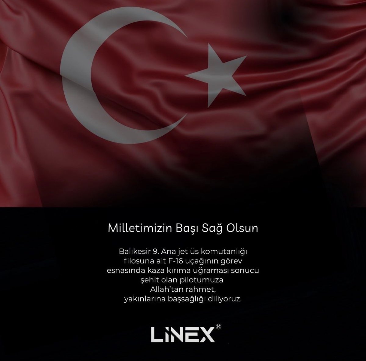 Milletimizin başı sağ olsun.

Balıkesir 9. Ana Jet Üs Komutanlığı’na bağlı F-16 uçağının görev esnasında yaşadığı kaza sonucu şehit olan kahraman pilotumuza Allah’tan rahmet; ailesine, yakınlarına ve aziz milletimize sabır ve başsağlığı diliyoruz.

Linex olarak derin üzüntü