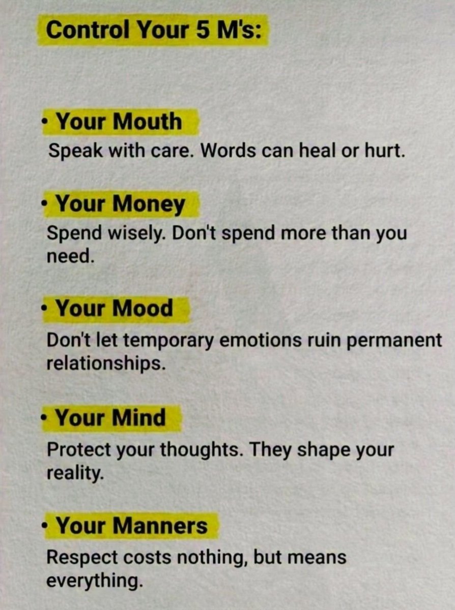 Control Your 5 M's:

• Your Mouth
Speak with care. Words can heal or hurt.

• Your Money
Spend wisely. Don't spend more than you need.

• Your Mood
Don't let temporary emotions ruin permanent relationships.

• Your Mind
Protect your thoughts. They shape your reality.

• Your