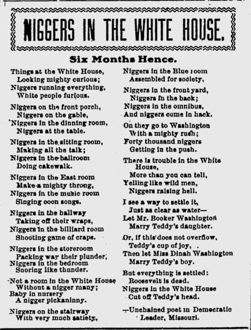 “Niggers in the White House" is a poem published in 1901 after Theodore Roosevelt invited Booker T. Washington and his family to the White House.