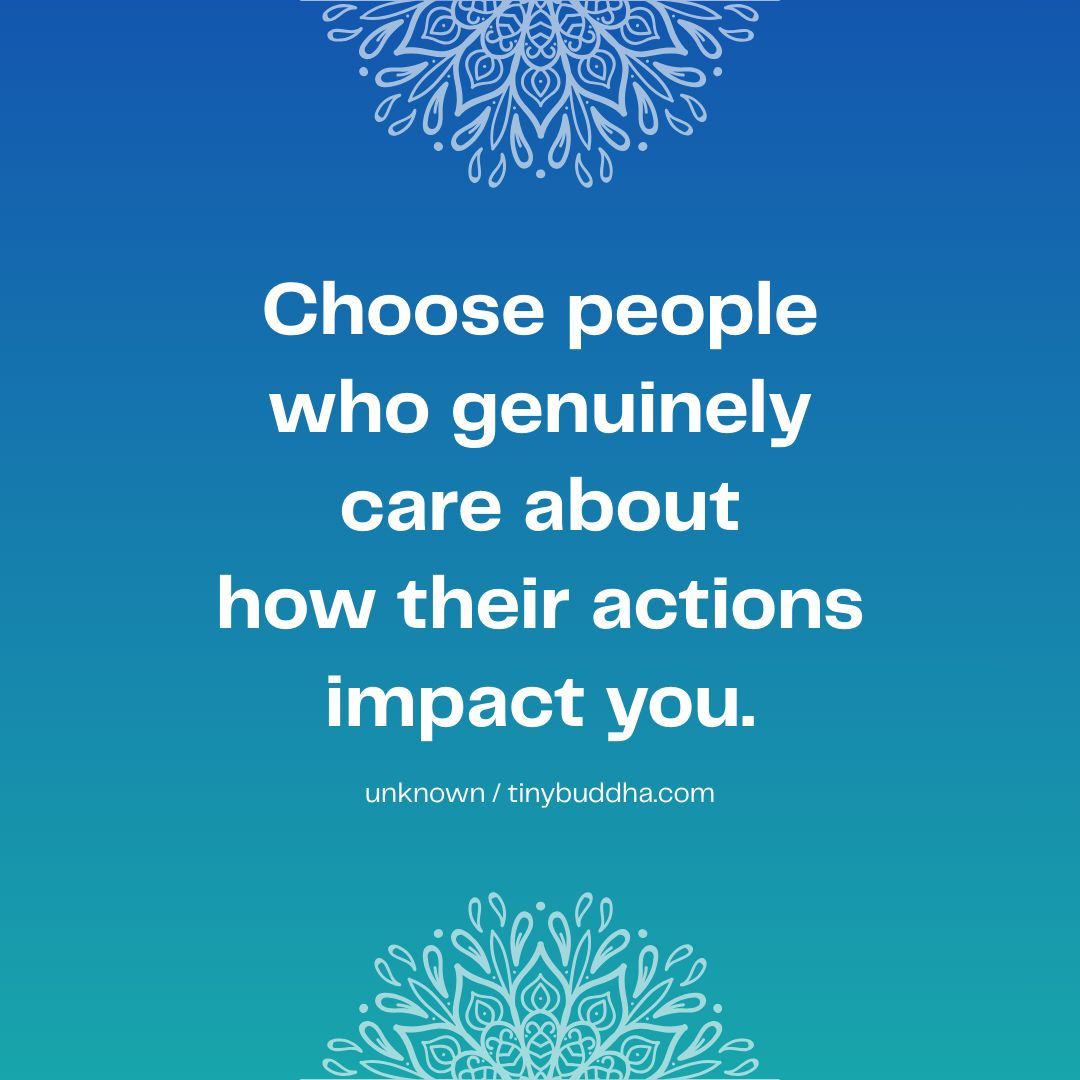 "Choose people who genuinely care about how their actions impact you.” ~Unknown