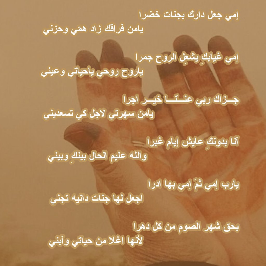 إمي جعل دارك بجنات خضرا 
يامن فراقك زاد همّي وحزني 

إمي غيابكِ يشعِل الروح جمرا 
ياروح روحي ياحياتي وعيني

جـزاك ربي عنـنّـا خيـر اجرا 
يامن سهرتي لاجل كي تسعديني 

آنا بدونكِ عايش إيام غبرا 
والله عليم الحال بينكِ وبيني

يارب إمي ثمَ إمي بها ادرا 
اجعل لها جنات دانيه تجني 

بحق