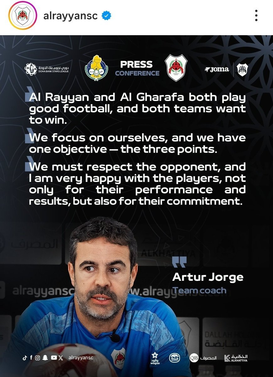 Artur Jorge falou antes do confronto direto entre Al-Rayyan SC e Al-Gharafa SC, pela Qatar Stars League, valendo vaga na AFC Champions League Elite:

 "Estamos focados em nós mesmos e temos só um objetivo: os três pontos."

 "Temos muito respeito pelo oponente e estou muito feliz