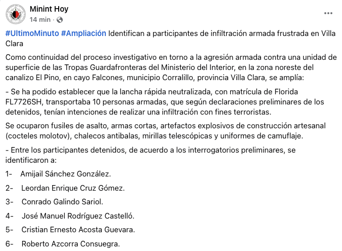 MagJorgeCastro's tweet photo. ⚠️⚠️#Urgente. Régimen cubano identifica a detenidos y fallecidos tras tiroteo en el mar; asegura que se trató de una “infiltración armada”

El Ministerio del Interior de Cuba informó este miércoles que logró identificar a varias de las personas involucradas en el enfrentamiento armado ocurrido en la zona noreste del canalizo El Pino, en Cayo Falcones, municipio Corralillo, provincia de Villa Clara, donde una lancha rápida con matrícula de Florida (FL7726SH) fue neutralizada por Tropas Guardafronteras.

Según la versión oficial del régimen, la embarcación transportaba diez personas armadas que, de acuerdo con “declaraciones preliminares de los detenidos”, pretendían realizar una “infiltración con fines terroristas”. 

El MININT afirmó que en la operación fueron ocupados fusiles de asalto, armas cortas, artefactos explosivos artesanales (cocteles molotov), chalecos antibalas, mirillas telescópicas y uniformes de camuflaje.