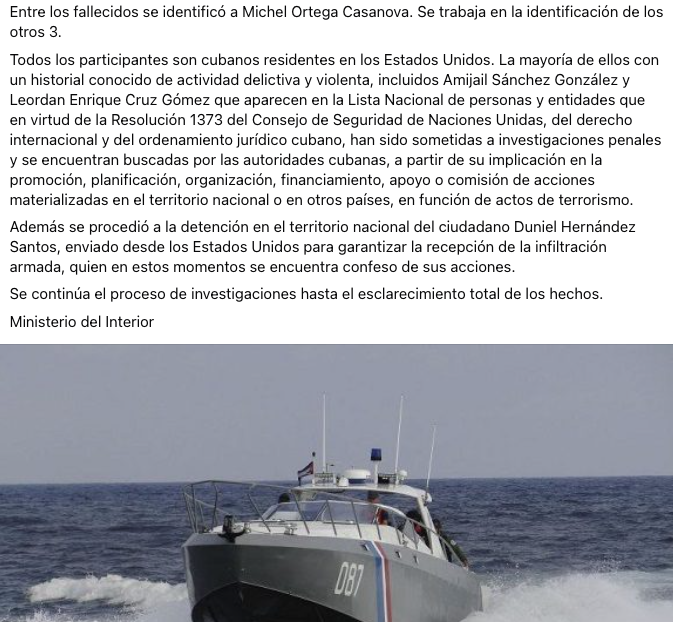 MagJorgeCastro's tweet photo. ⚠️⚠️#Urgente. Régimen cubano identifica a detenidos y fallecidos tras tiroteo en el mar; asegura que se trató de una “infiltración armada”

El Ministerio del Interior de Cuba informó este miércoles que logró identificar a varias de las personas involucradas en el enfrentamiento armado ocurrido en la zona noreste del canalizo El Pino, en Cayo Falcones, municipio Corralillo, provincia de Villa Clara, donde una lancha rápida con matrícula de Florida (FL7726SH) fue neutralizada por Tropas Guardafronteras.

Según la versión oficial del régimen, la embarcación transportaba diez personas armadas que, de acuerdo con “declaraciones preliminares de los detenidos”, pretendían realizar una “infiltración con fines terroristas”. 

El MININT afirmó que en la operación fueron ocupados fusiles de asalto, armas cortas, artefactos explosivos artesanales (cocteles molotov), chalecos antibalas, mirillas telescópicas y uniformes de camuflaje.