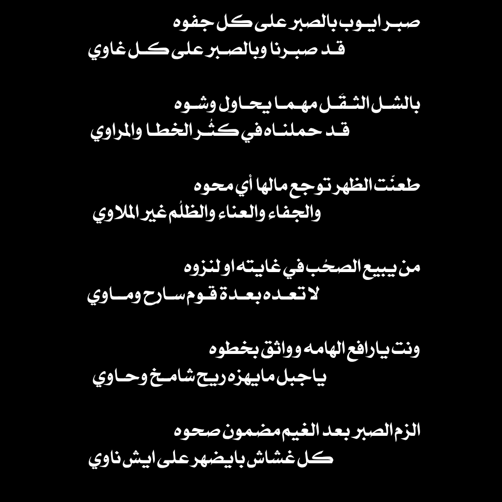 صبر ايوب بالصبر على كل جفوه 
قد صبرنا وبالصبر على كل غاوي 

بالشل الثقَل مهما يحاول يشوه  
قد حملناه في كثُر الخطا والمراوي 

طعنّت الظهر توجع مالها أي محوه 
والجفاء والعناء والظلُم غير الملاوي 

من يبيع الصحُب في غايته او لنزوه 
لا تعده بعدة قوم سارح وماوي

ونت يارافع الهامه