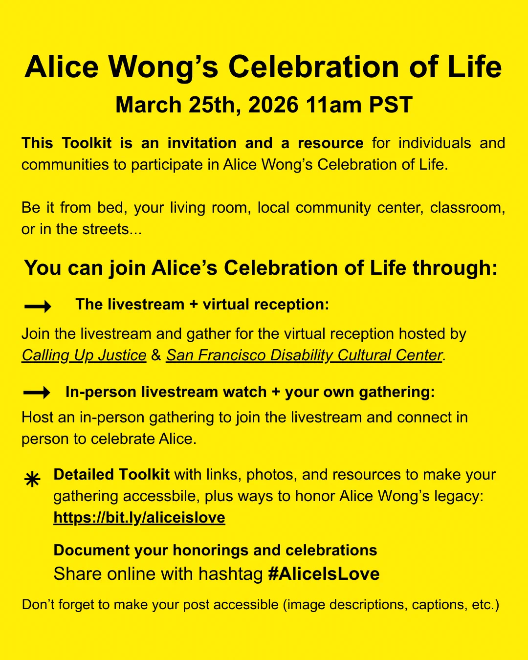 Alice Wong's Celebration of Life March 25th, 2026 11am PST This Toolkit is an invitation and a resource for individuals and communities to participate in Alice Wong's Celebration of life. 

Be it from bed, your living room, local community center, classroom, or in the streets...

You can join Alice's Celebration of Life through:
* The livestream +virtual reception:
Join the livestream and gather for the virtual reception hosted by Calling Up Justice & San Francisco Disability Cultural Center.

*In-person livestream watch + your own gathering:
Host an in-person gathering to join the livestream and connect in person to celebrate Alice. 
- Detailed Toolkit with links photos and resources to make your gathering accessible, plus ways to honor Alice Wong's legacy: https://bit.ly/aliceislove

Document your honorings and celebrations
Share online with hashtag #AliceIsLove
Don't forget to make your post accessible (image descriptions, captions, etc.)