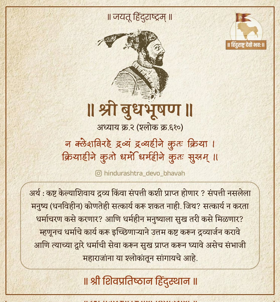 माणसाच्या आयुष्यात धर्माचे महत्व किती अनन्यसाधारण आहे हे संभाजी महाराजांनी या श्लोकात अधोरेखित केले आहे.
'धर्महीने कुतः सुखम्' म्हणजे धर्म नसलेल्या (धर्म न मानणाऱ्या) माणसाला सुख प्राप्त होत नाही हे संभाजी महाराजांचे विधान कथित पुरोगाम्यांना अस्वस्थ करणारे आहे हे मात्र नक्की!