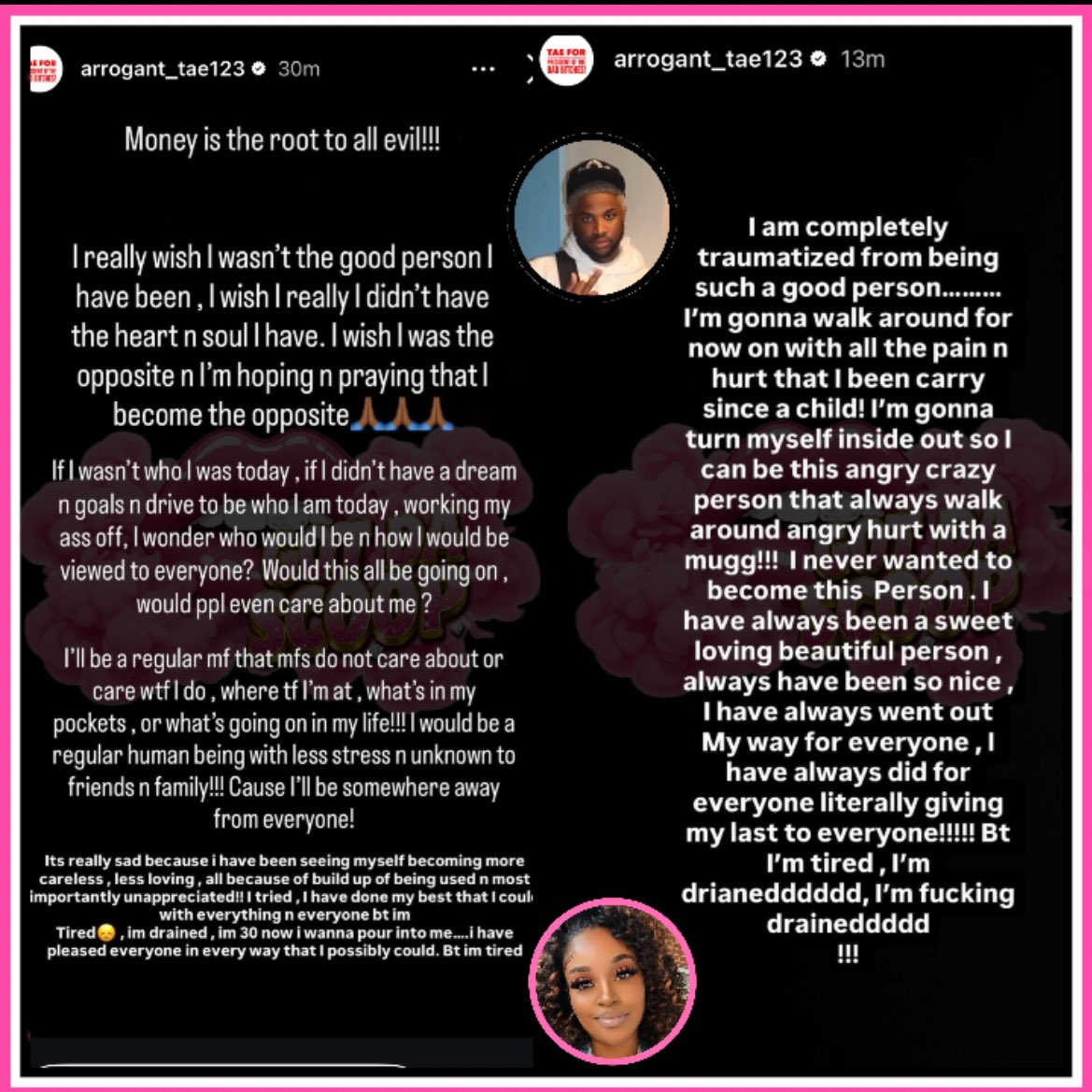 GotDaScoop's tweet photo. Arrogant Tae speaks out after his mother went on social media talking about him and people he be around. 

“Money is the root to all evil!!! I really wish I wasn't the good person I have been, I wish I really I didn't have the heart n soul | have. I wish I was the opposite n l'm hoping n praying that l become the opposite”

“If I wasn't who I was today, if I didn't have a dream n goals n drive to be who I am today, working my ass off, I wonder who would I be n how I would be viewed to everyone? Would this all be going on, would ppl even care about me?”

“I am completely traumatized from being such a good person. I'm gonna walk around for now on with all the pain n hurt that I been carry since a child! I'm gonna turn myself inside out so l can be this angry crazy person that always walk around angry hurt with a mugg.!! I never wanted to become this Person. l have always been a sweet loving beautiful person, always have been so nice, lhave always went out My way for everyone, l have always did for everyone literally giving my last to everyone!!”