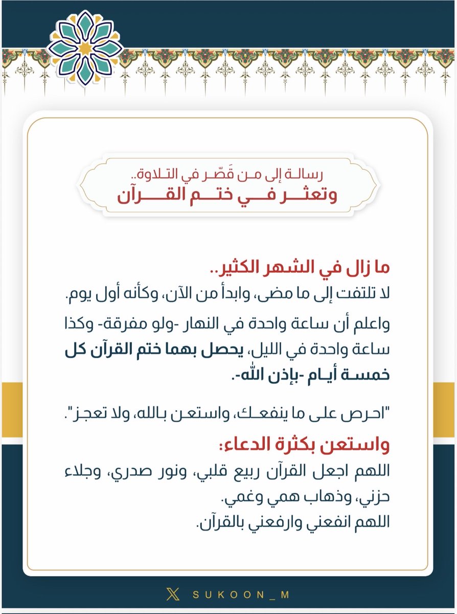 رسالة إلى من قَصّر في التلاوة، وتعثر في ختم القرآن
ما زال في الشهر الكثير.
لا تلتفت إلى ما مضى، وابدأ من الآن، وكأنه أول يوم.
واعلم أن ساعة واحدة في النهار -ولو مفرقة- وكذا ساعة واحدة في الليل، يحصل بهما ختم القرآن كل خمسة أيام-بإذن الله-.
"احرص على ما ينفعك، واستعن بالله، ولا