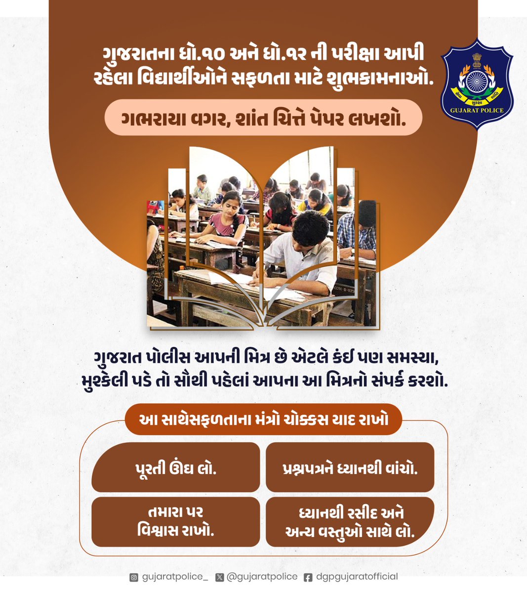 GujaratPolice's tweet photo. ગુજરાતના ધો.૧૦ અને ધો.૧૨ ની પરીક્ષા આપી રહેલા વિ��્યાર્થીઓને સફળતા માટે શુભકામનાઓ. ગભરાયા વગર, શાંત ચિત્તે પેપર લખશો. 

ગુજરાત પોલીસ આપની મિત્ર છે એટલે કંઈ પણ સમસ્યા - મુશ્કેલી પડે તો સૌથી પહેલાં આપના આ મિત્રનો સંપર્ક કરશો. 

આ સાથે​સફળતાના મંત્રો ચોક્કસ યાદ રાખો -

- ​પૂરતી ઊંઘ લો. 😴
- ​પ્રશ્નપત્રને ધ્યાનથી વાંચો. 📖
- ​તમારા પર વિશ્વાસ રાખો. 💪
- ધ્યાનથી રસીદ અને અન્ય વસ્તુઓ સાથે લો. 📝