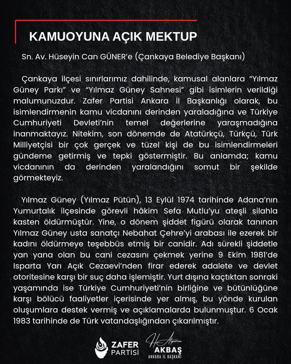 avalperenakbas's tweet photo. Sn. Av. Hüseyin Can GÜNER’e (Çankaya Belediye Başkanı)

Çankaya ilçesi sınırlarımız dahilinde, kamusal alanlara “Yılmaz Güney Parkı” ve “Yılmaz Güney Sahnesi” gibi isimlerin verildiği malumunuzdur. Zafer Partisi Ankara İl Başkanlığı olarak, bu isimlendirmenin kamu vicdanını derinden yaraladığına ve Türkiye Cumhuriyeti Devleti’nin temel değerlerine yaraşmadığına inanmaktayız. Nitekim, son dönemde de Atatürkçü, Türkçü, Türk Milliyetçisi bir çok gerçek ve tüzel kişi de bu isimlendirmeleri gündeme getirmiş ve tepki göstermiştir. Bu anlamda; kamu vicdanının da derinden yaralandığını somut bir şekilde görmekteyiz.

Yılmaz Güney (Yılmaz Pütün), 13 Eylül 1974 tarihinde Adana’nın Yumurtalık ilçesinde görevli hâkim Sefa Mutlu’yu ateşli silahla kasten öldürmüştür. Yine, o dönem şiddet figürü olarak tanınan Yılmaz Güney usta sanatçı Nebahat Çehre’yi arabası ile ezerek bir kadını öldürmeye teşebbüs etmiş bir canidir. Adı sürekli şiddetle yan yana olan bu cani cezasını çekmek yerine 9 Ekim 1981’de Isparta Yarı Açık Cezaevi’nden firar ederek adalete ve devlet otoritesine karşı bir suç daha işlemiştir. Yurt dışına kaçtıktan sonraki yaşamında ise Türkiye Cumhuriyeti’nin birliğine ve bütünlüğüne karşı bölücü faaliyetler içerisinde yer almış, bu yönde kurulan oluşumlara destek vermiş ve açıklamalarda bulunmuştur. 6 Ocak 1983 tarihinde de Türk vatandaşlığından çıkarılmıştır.

Sayın başkan siz de bir hukukçusunuz! Bir hakimi öldüren, bir kadını öldürmeye teşebbüs eden bir caniyi masum bir sanatçı olarak görmek ve takdim etmek en başta hukukçu kimliğinizle bağdaşmaz! Böyle bir katili, 1984’te Paris’te “Yaşasın Bağımsız Kürdistan!” diyerek kendini ifşa eden bir bölücüyü, terör örgütlerine kucak açan bir anarşisti meşrulaştıracak olan her eylem Türkiye Cumhuriyetinin bağımsızlığına, birlik ve bütünlüğüne, Ulu Önder Atatürk’ün mirasına da karşı gelmek olacaktır.

Sizi, Ulu Önder Atatürk’ün kurduğu CHP’nin ve yine Cumhuriyetin kalbi olan Çankaya’nın belediye başkanı bir hukukçu olarak;

1 - İlçemiz sınırları içerisindeki Yılmaz Güney Parkı’nın isminin Şehit Hakim Sefa Mutlu Parkı olarak değiştirilmesini, 

2 - İlçemiz sınırları içerisindeki Yılmaz Güney Sahnesi’nin isminin de partinize yakınlığı ile bilinen usta sanatçı NEBAHAT ÇEHRE SAHNESİ olarak değiştirilmesini,

3 - Bu isimlendirmelere dayanak olan ilgili Belediye Meclis kararlarının yeniden gündeme alınarak iptal edilmesini ve talebimiz doğrultusunda yeni bir karar alınmasını Türk milleti adına talep ederim.

     Av. Hasan Alperen Akbaş

Zafer Partisi Ankara İl Başkanı

“Yaşasın milli, üniter, laik Türkiye Cumhuriyeti!”

@hcanguner
@ZaferPartisi06