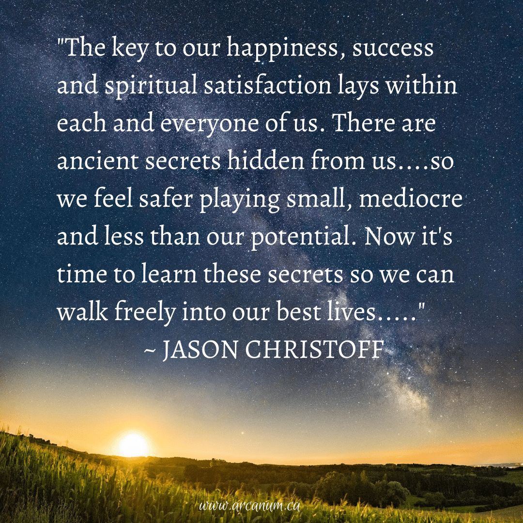 “The key to our happiness, success and spiritual satisfaction lays within each and everyone of us. There are ancient secrets hidden from us....so we feel safer playing small, mediocre and less than our potential. Now it’s time to learn these secrets so we can walk freely...