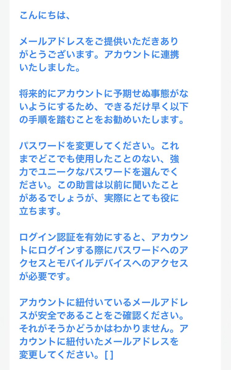 tantan_wow's tweet photo. Xアカウント乗っ取りの恐怖③🫨

Xサポート様に送り続けて15回目でようやく本人確認していただけました
もう戻ってこない人もたくさんいる中で奇跡だったのかもしれないです🏆✨
そこでXからの返信メールが今までと違った内容がきました(画像1、2枚目)、日本語翻訳(3、4枚目)です
わー、よかったー!!、と指定手続きを進めていくと登録してあったID、パスワード、メアド、電話番号が表示さました
これでようやくログインできてパスワードを変更して2段階認証などの全てのセキュリティを強くしました
これで40日間の格闘に勝利できました🏅

その時に送ったメール内容をコピペしておきます
乗っ取りされてしまってなかやか取り戻せていない人、参考になればと思います
どうぞコピーしてお使いください
尚、この返信には画像の添付は一切していません
もしかしたら添付画像はあまり意味がないのかもしれないです

Xサポートご担当者様

◯◯◯◯と申します。
アカウント(TanTan_wow)が2026年1月7日に不正アクセスされて乗っ取られてしまい、関連つけられていた電話番号とメールアドレスとパスワードを変更されてしまいました。
私はこれらの変更を全く行っていません。
ご確認していただきたいのは2026年1月7日15時11分以前に関連つけられていた電話番号とメールアドレスです。
2026年1月7日の15時11分以降は乗っ取りをした不正アクセス者が変更したメールアドレスと電話番号です。

私はこのアカウント(TanTan_wow)でフィギュアの製作代行をしていました。
取引中の仕事もあってとても困っています。

下記に、アカウントの正当な所有者であることを確認するための情報を記載いたします。

1. ユーザー名　@TanTan_wow
2. アカウントに関連付けられていたメールアドレス◯◯◯@◯◯◯.◯◯
※2026年1月7日15時11分に不正アクセス者により変更されてしまいました。

3. 最後にアカウントへアクセスできた日
2026年1月7日 15時11分

4. アカウントに関連付けられていた電話番号
+81 ◯◯-◯◯◯◯-◯◯◯◯
※2026年1月7日15時11分に不正アクセス者により変更されてしまいました。

5. 追加の所有者確認情報
本アカウントを過去に使用していた環境は以下の通りです。
・使用していた端末：iPhone ◯/ iPhone ◯/SafariMobileIos on iPhone/EdgeDesktop on Windows

・主にログインしていた場所：東京都 日本
・主に使用していたインターネット回線：◯◯

これまでにお問い合わせしたケースです
1. ACCESS-番号
2. ACCESS-番号
3. ACCESS-番号
4. ACCESS-番号
5. ACCESS-番号
6. ACCESS-番号
7. ACCESS-番号
8. ACCESS-番号
9. ACCESS-番号
10. ACCESS-番号
11. ACCESS-番号
12. ACCESS-番号
13. ACCESS-番号
14.ACCESS-番号

以上の情報をご確認いただき、本アカウントの復旧についてご対応いただけますと幸いです。

何卒よろしくお願いいたします。

『思ったこと』
Xサポート様とやり取りを続けていく間になんとなくわかったことがあります
それはその時に対応してくれているサポート担当はアルバイトの方の可能性があること、それからあくまで確認する項目はユーザー名、メールアドレス、最後にアクセス出来た日、電話番号のようです
なのでわかりやすい単純な内容と文章で返信してあげることが解決の道かもしれないですね

あともうひとつXサポート側で確認できるのは自分がログインしている地域です
ただGPSの正確さに問題があるのか私のログイン地域は隣の地域を指してました…

なにしろ大切にしているアカウントは常に自分で監視して、Xから送られてくるメールなどは即チェックすること！
不審なDMは即ブロックして報告すること！
ですかね〜

乗っ取りとか迷惑行為は許せませんね!!

以後気をつけます🙇‍♂️

#乗っ取り #アカウント復活