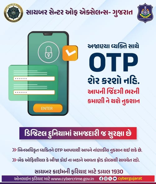 OTP કોઈને શેર કરશો નહીં.
 
 📷 બિનઅધિકૃત વ્યકિતને OTP આપવાથી આપને નાંણાકીય નુકસાન થઈ શકે છે
 
 📷 કોઈ પણ પ્રકાર ના સાયબર ક્રાઇમ ફ્રોડ થાય તો તાત્કાલિક ૧૯૩૦ નંબર ડાયલ કરો
 
 સચેત રહો, સુરક્ષિત રહો