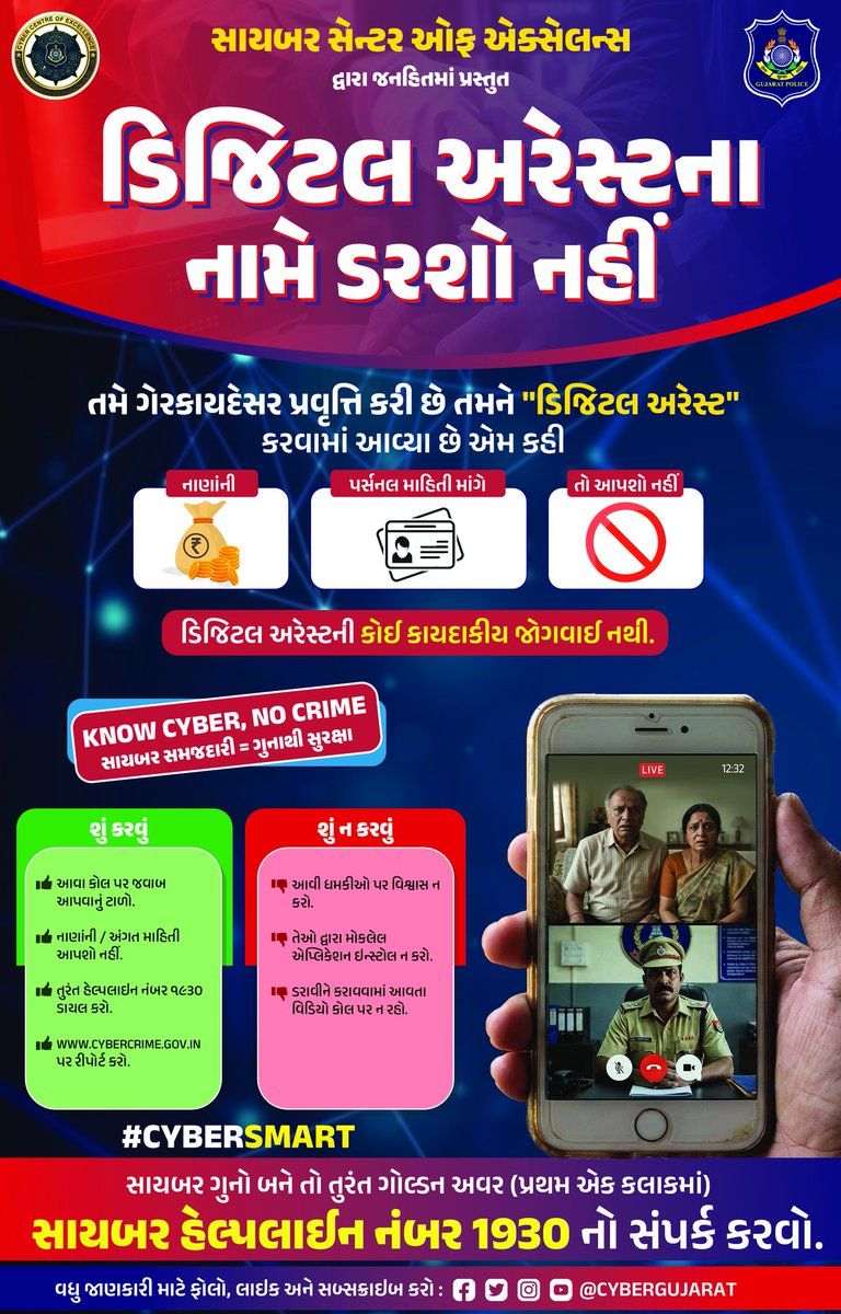 " ડીજીટલ એરેસ્ટના નામે ડરશો નહી "
 
 તમે ગેરકાયદેસર પ્રવૃત્તિ કરી છે તમને “ડિજિટલ એરેસ્ટ” કરવામાં આવ્યા છે એમ કહી નાણાંની કે પર્સનલ માહિતી માંગે તો આપશો નહી.
 
 ડીજીટલ એરેસ્ટની કોઇ કાયદાકિય જોગવાઇ નથી.
 
 તુરંત સાયબર ક્રાઇમ હેલ્પલાઇન નંબર ૧૯૩૦ ડાયલ કરો.
"સાવચેત રહો, સતર્ક રહો”