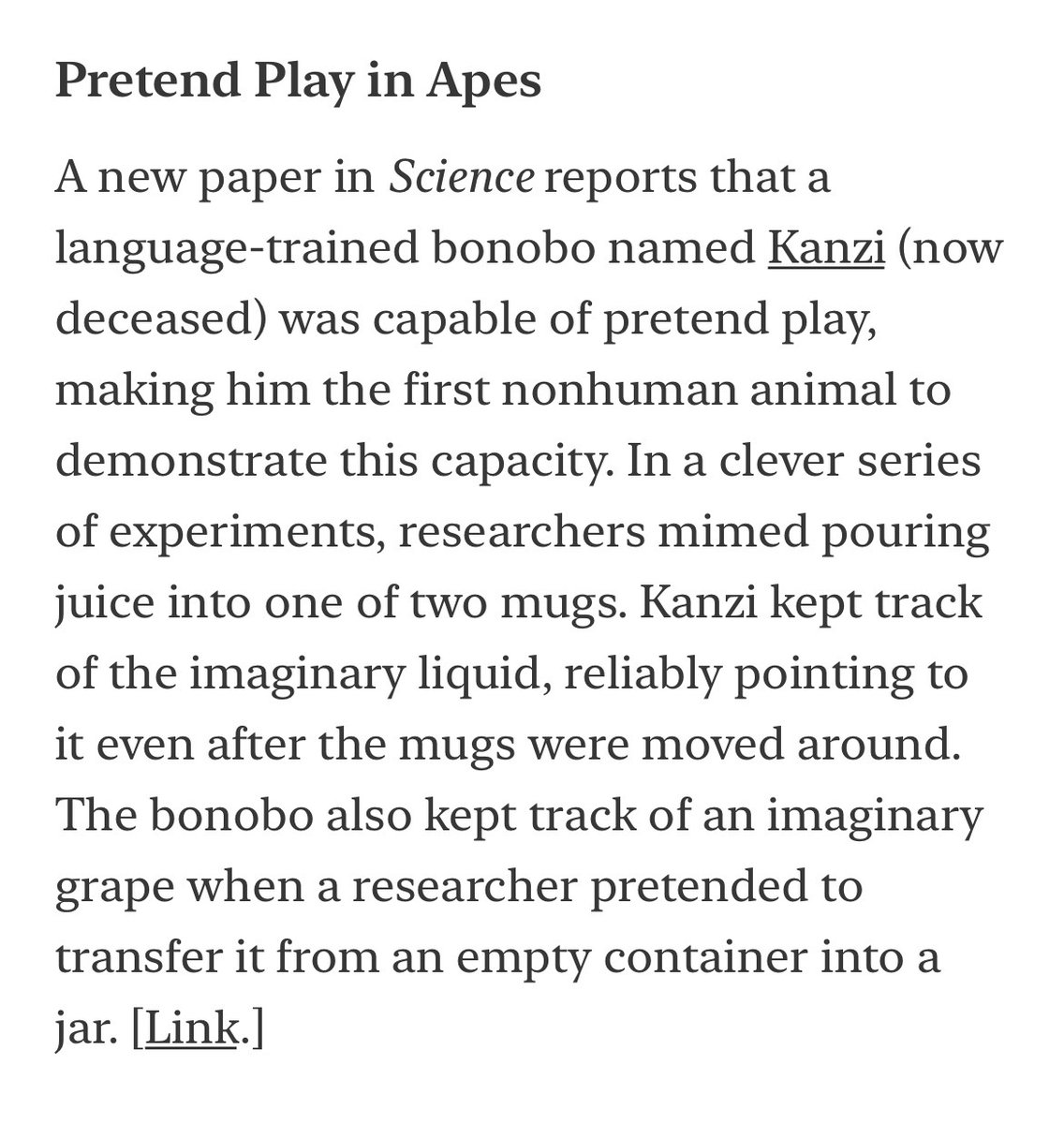 A new paper in Science reports that a language-trained bonobo named Kanzi (now deceased) was capable of pretend play, making him the first nonhuman animal to demonstrate this capacity. 

[Link below.]
