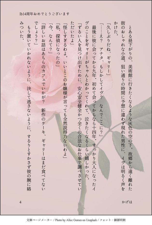 Ib14周年おめでとうございます！このゲームに出会えたことに心から感謝。素晴らしすぎる作品をうみだしてくださった原作者様に一番大きな感謝。二次創作を盛り上げてくださった皆様にも大きな感謝。Ib大好きです。
かなり久しぶりにギャリイヴSS書きました。1600字くらいの短さですが。
#Ib14周年