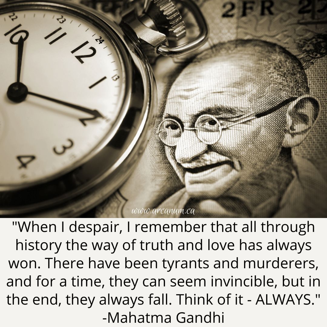 “When I despair, I remember that all through history the way of truth and love has always won. There have been tyrants and murderers, and for a time, they can seem invincible, but in the end, they always fall. Think of it. - ALWAYS.”

~ Mahatma Gandhi
