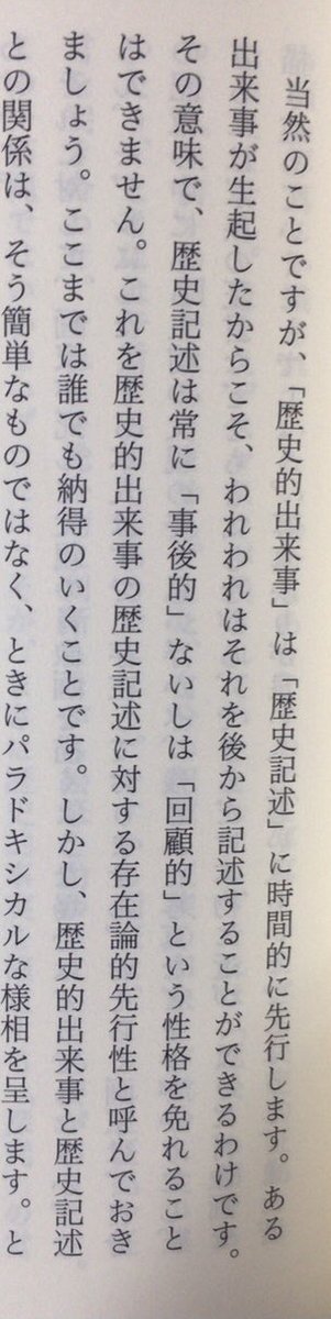 「当然のことですが、「歴史的出来事」は「歴史記述」に時間的に先行します。ある出来事が生起したからこそ、われわれはそれを後から記述することができるわけです。その意味で、歴史記述は常に「事後的」ないしは「回顧的」という性格を免れることはできません」（『歴史を哲学する』岩波書店、P43）