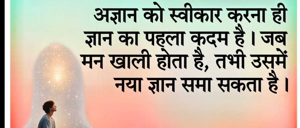 जिस व्यक्ति को यह स्वीकार है कि मैं नहीं जानता उसके भीतर जिज्ञासा, विनम्रता और सीखने की भावना जीवित रहती है। अज्ञान को स्वीकार करना ही ज्ञान का पहला कदम है। जब मन खाली होता है
तभी उसमें नया ज्ञान समा सकता है

जो व्यक्ति यह मान बैठता है कि मैं सब जानता हूँ
उसके भीतर प्रश्न पूछने