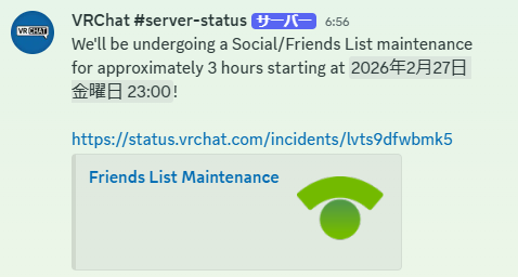 【VRChatメンテナンス情報】
2/27(金) 23:00〜翌2:00（日本時間）

上記の時間帯にソーシャル / フレンドリストのメンテナンスが実施されます。

メンテナンス中はフレンドリスト・Invite・Joinなどが不安定になる可能性があります。
ワールド移動などは通常通り遊べる見込みです。
