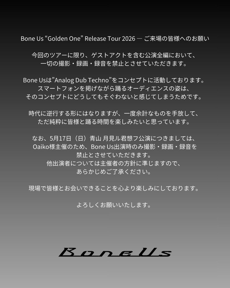 Bone Us “Golden One” Release Tour 2026 — ご来場の皆様へのお願い

今回のツアーに限り、ゲストアクトを含む公演全編において、一切の撮影・録画・録音を禁止とさせていただきます。

Bone Usは”Analog Dub Techno”をコンセプトに活動しております。