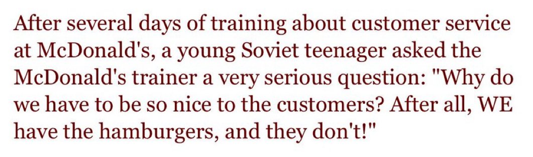 Kiedy otwierano pierwszego McDonalda w ZSRR w 1990 roku, pracownicy musieli przejść szkolenie z zachodnich standardów obsługi klienta.

Po paru dniach szkoleń jeden z pracowników zapytał:

"Dlaczego to my musimy być dla nich mili? Przecież to MY mamy hamburgery, nie oni!".