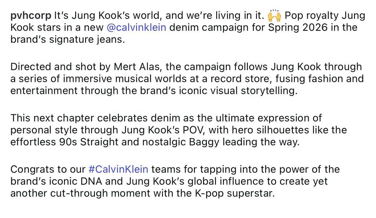 PVH Corp., the parent company of Calvin Klein shared via Instagram:

It’s Jung Kook’s world, and we’re living in it. 🙌 Pop royalty Jung Kook stars in a new @calvinklein denim campaign for Spring 2026 in the brand’s signature jeans. 

Directed and shot by Mert Alas, the campaign