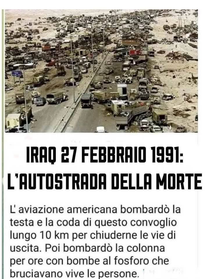 Giorgioaki's tweet photo. IN QUESTO GIORNO DEL 1991: 'L'AUTOSTRADA DELLA MORTE'

Truppe e veicoli iracheni si stavano ritirando dal Kuwait in conformità alla risoluzione 660 dell'ONU lungo la Highway 80.
George H. W. Bush ordinò il bombardamento della colonna in ritirata, che comprendeva civili, di 3000 camion, jeep, automobili, ambulanze e carri armati. Per 10 ore, aerei da guerra statunitensi hanno bombardato senza pietà l'autostrada mentre gli iracheni sono stati bruciati e fatti saltare in aria dalle bombe statunitensi.
Alla fine del massacro, alcune stime indicano che il numero finale delle vittime è di 10.000. Il portavoce della Casa Bianca Marlin Fitzwater aveva promesso che gli Stati Uniti e i suoi partner della coalizione non avrebbero attaccato le forze irachene che lasciano il Kuwait, cosa che si è rivelata essere una palese bugia, rivelata in questo atroce crimine di guerra.
"Anche in Vietnam non ho visto niente di simile. È patetico", ha detto il maggiore Bob Nugent, un ufficiale dell'intelligence dell'esercito.

  - Siamo nel contesto della prima guerra del golfo, la data è quella della notte compresa tra il 26 ed il 27 febbraio 1991; quel conflitto è stato messo in atto per rispondere all’invasione del Kuwait perpetuata da Saddam Hussein: Baghdad, oltre ad aver sempre considerato il Kuwait come una porzione del proprio territorio, ha sempre fornito le prove delle colpe degli emiri kuwaitiani rei di rubare petrolio iracheno dal confine, con Saddam Hussein che ha sempre giustificato la sua azione militare partendo proprio da queste problematiche.
Dopo un mese di bombardamenti, l’Iraq è stato ridotto allo stremo ma al tempo stesso fino a quel momento è ancora unito e da Baghdad allora Tareq Aziz, ministro degli esteri iracheno ed esponente in quel governo della minoranza cristiana, il 22 febbraio ha preso un aereo per Mosca per concordare con la cadente URSS un piano di uscita dal conflitto, prevedendo anche il ritiro delle forze irachene dal Kuwait. 
Ma il piano, tra l’incredulità di molti attori internazionali, è stato respinto da Bush senior, presidente Usa ancora per 18 mesi; da Washington è arrivato anzi l’ordine di iniziare le operazioni via terra per arrivare in breve tempo a Kuwait City. 
Così è stato ed ecco che si arriva nella notte fatidica tra il 26 ed il 27 febbraio; da Baghdad in quelle ore frenetiche, è arrivato l’ordine della resa e della ritirata, riconoscendo la vittoria militare dell’alleanza anti Saddam guidata dagli Usa.
Sembrava tutto procedere per come stabilito, con la guerra oramai cessata e le ostilità appianate; ma ecco che in quelle ore è intervenuto un episodio destinato a cambiare per sempre l’Iraq e, con esso, parte del medio oriente: due carovane con migliaia di uomini e mezzi dell’esercito iracheno al seguito stavano camminando lungo l’autostrada 80, che dal Kuwait conduce a Bassora, quando improvvisamente una pioggia di fuoco ha iniziato a travolgere ogni cosa ed ogni persona si muovesse in quella lingua di asfalto lungo il deserto.
Questo è l’episodio passato alla storia come ‘la strage dell’autostrada della morte’; gli americani, pur sapendo che oramai l’esercito iracheno era in ritirata ed aveva l’ordine di cessare le ostilità ed essere inoffensivo, hanno deciso di bombardare ugualmente quelle carovane, le quali non potevano assolutamente trovare riparo e né potevano rispondere al fuoco. In quella nottata, sono morte più di mille persone che stavano di fatto semplicemente tornando a casa.

Maurizio Mariani