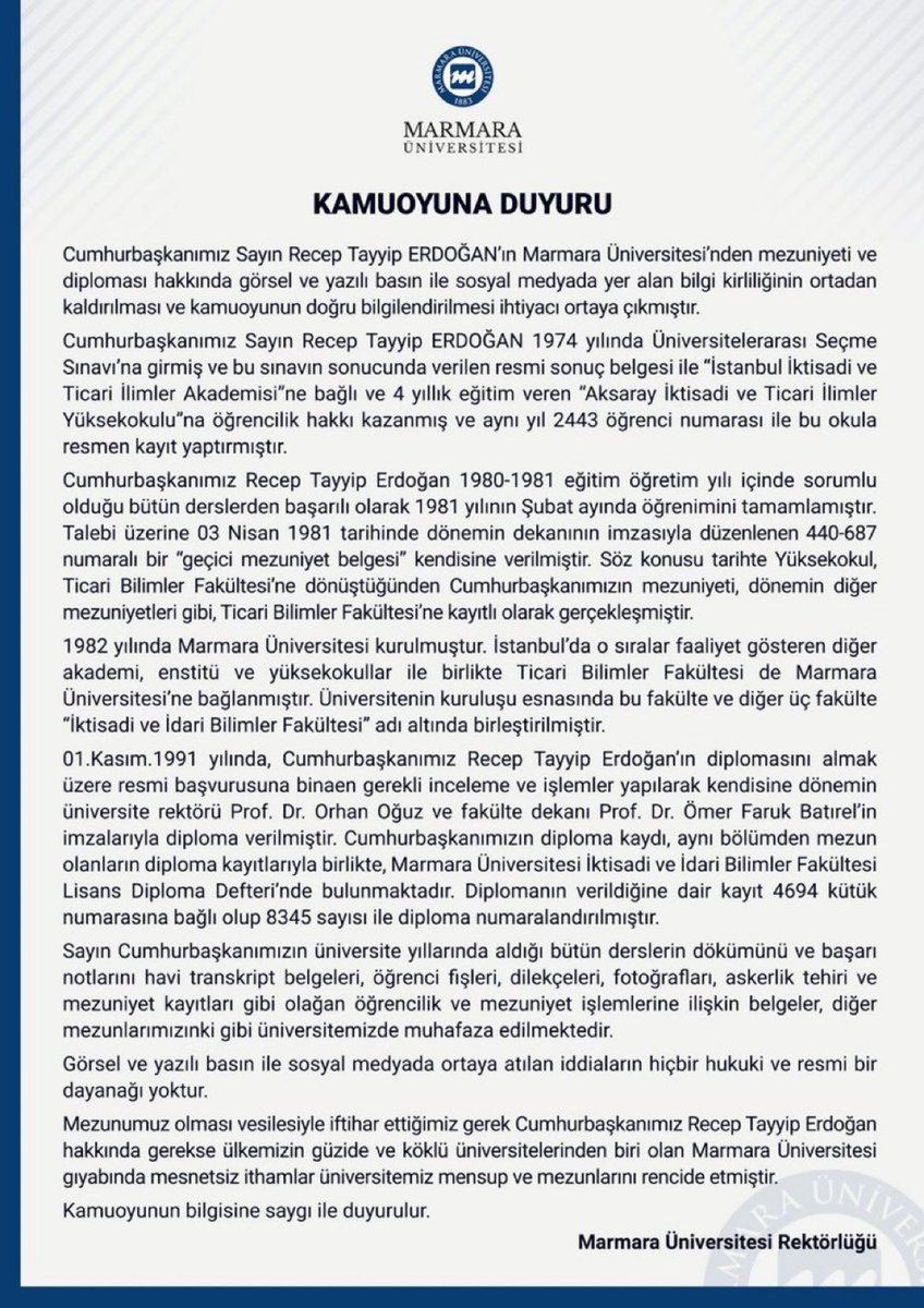 mahajansi's tweet photo. CHP Genel Başkanı Özgür Özel, Ekrem İmamoğlu’nun bir dizi sahtecilikle aldığı ve sonrasında iptal edilen diploma konusunu manipüle etmek için Başkan Erdoğan’ın diploması hakkındaki yalanları tekrar gündem etti. Şimdi gerçekleri Recep Tayyip Erdoğan’ın mezun olduğu Marmara Üniversitesi’nin açıklamasıyla tekrar hatırlatalım.

Önce basın açıklamasını paylaşalım:

KAMUOYUNA DUYURU

Cumhurbaşkanımız Sayın Recep Tayyip ERDOĞAN’ın Marmara Üniversitesi’nden mezuniyeti ve diploması hakkında görsel ve yazılı basın ile sosyal medyada yer alan bilgi kirliliğinin ortadan kaldırılması ve kamuoyunun doğru bilgilendirilmesi ihtiyacı ortaya çıkmıştır.
Cumhurbaşkanımız Sayın Recep Tayyip ERDOĞAN 1974 yılında Üniversitelerarası Seçme Sınavı’na girmiş ve bu sınavın sonucunda verilen resmi sonuç belgesi ile “İstanbul İktisadi ve Ticari İlimler Akademisi”ne bağlı ve 4 yıllık eğitim veren “Aksaray İktisadi ve Ticari İlimler Yüksekokulu”na öğrencilik hakkı kazanmış ve aynı yıl 2443 öğrenci numarası ile bu okula resmen kayıt yaptırmıştır.

Cumhurbaşkanımız Recep Tayyip Erdoğan 1980-1981 eğitim öğretim yılı içinde sorumlu olduğu bütün derslerden başarılı olarak 1981 yılının Şubat ayında öğrenimini tamamlamıştır. Talebi üzerine 03 Nisan 1981 tarihinde dönemin dekanının imzasıyla düzenlenen 440-687 numaralı bir “geçici mezuniyet belgesi” kendisine verilmiştir. Söz konusu tarihte Yüksekokul, Ticari Bilimler Fakültesi’ne dönüştüğünden Cumhurbaşkanımızın mezuniyeti, dönemin diğer mezuniyetleri gibi, Ticari Bilimler Fakültesi’ne kayıtlı olarak gerçekleşmiştir.

1982 yılında Marmara Üniversitesi kurulmuştur. İstanbul’da o sıralar faaliyet gösteren diğer akademi, enstitü ve yüksekokullar ile birlikte Ticari Bilimler Fakültesi de Marmara Üniversitesi’ne bağlanmıştır. Üniversitenin kuruluşu esnasında bu fakülte ve diğer üç fakülte “İktisadi ve İdari Bilimler Fakültesi” adı altında birleştirilmiştir.

01.Kasım.1991 yılında, Cumhurbaşkanımız Recep Tayyip Erdoğan’ın diplomasını almak üzere resmi başvurusuna binaen gerekli inceleme ve işlemler yapılarak kendisine dönemin üniversite rektörü Prof. Dr. Orhan Oğuz ve fakülte dekanı Prof. Dr. Ömer Faruk Batırel’in imzalarıyla diploma verilmiştir. 

Cumhurbaşkanımızın diploma kaydı, aynı bölümden mezun olanların diploma kayıtlarıyla birlikte, Marmara Üniversitesi İktisadi ve İdari Bilimler Fakültesi Lisans Diploma Defteri’nde bulunmaktadır. Diplomanın verildiğine dair kayıt 4694 kütük numarasına bağlı olup 8345 sayısı ile diploma numaralandırılmıştır.

Sayın Cumhurbaşkanımızın üniversite yıllarında aldığı bütün derslerin dökümünü ve başarı notlarını havi transkript belgeleri, öğrenci fişleri, dilekçeleri, fotoğrafları, askerlik tehiri ve mezuniyet kayıtları gibi olağan öğrencilik ve mezuniyet işlemlerine ilişkin belgeler, diğer mezunlarımızınki gibi üniversitemizde muhafaza edilmektedir.

Görsel ve yazılı basın ile sosyal medyada ortaya atılan iddiaların hiçbir hukuki ve resmi bir dayanağı yoktur.

Mezunumuz olması vesilesiyle iftihar ettiğimiz gerek Cumhurbaşkanımız Recep Tayyip Erdoğan hakkında gerekse ülkemizin güzide ve köklü üniversitelerinden biri olan Marmara Üniversitesi gıyabında mesnetsiz ithamlar üniversitemiz mensup ve mezunlarını rencide etmiştir.

Kamuoyunun bilgisine saygı ile duyurulur.
Marmara Üniversitesi Rektörlüğü