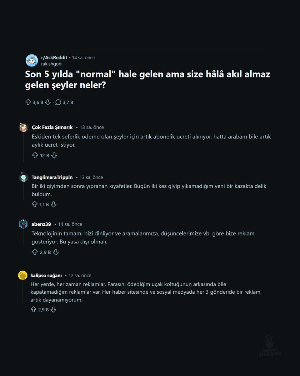 Reddit'te viral olan bir konu başlığı: "Son 5 yılda 'normal' hale gelen ama hala akıl almaz gelen şeyler?"

• Abonelik ücretleri.
• Tek giyimde yıpranan kıyafetler.
• Teknolojik aletlerin bizi dinlemesi.
• Her yerde reklam olması.