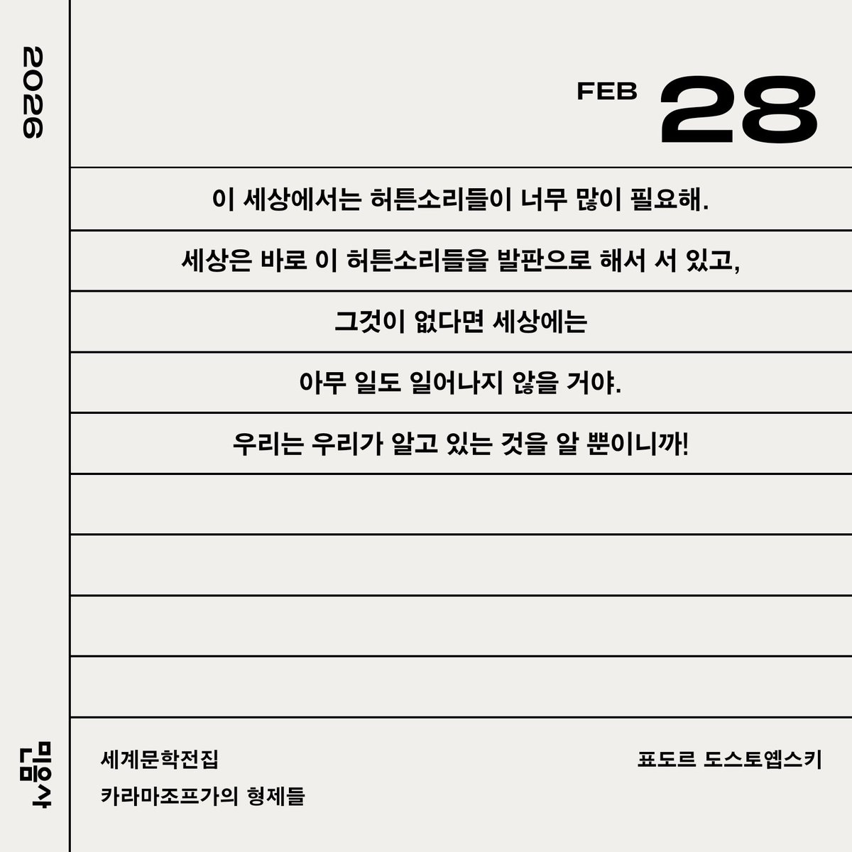 이 세상에서는 허튼소리들이 너무 많이 필요해.
세상은 바로 이 허튼소리들을 발판으로 해서 서 있고,
그것이 없다면 세상에는
아무 일도 일어나지 않을 거야.
우리는 우리가 알고 있는 것을 알 뿐이니까!

세계문학전집/카라마조프가의 형제들/표도르 도스토옙스키
민음사 2026 세계일력